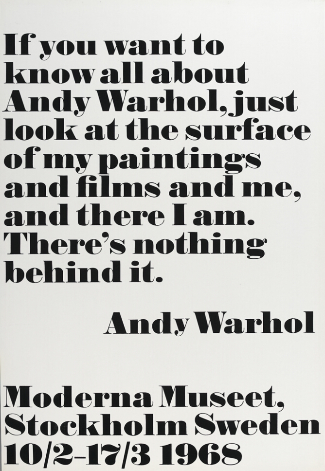A print with large black text against a white background that reads If you want to know all about Andy Warhol, just look at the surface of my paintings and films and me, and there I am. There's nothing behind it. Andy Warhol. At the bottom, text reads Moderna Museet, Stockholm Sweden 10/2–17/3 1968